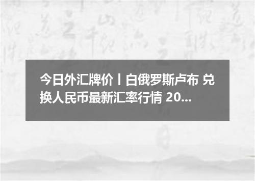 今日外汇牌价丨白俄罗斯卢布 兑换人民币最新汇率行情 2026年05月18日