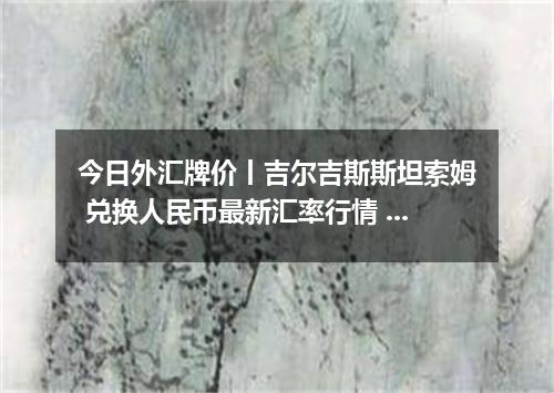 今日外汇牌价丨吉尔吉斯斯坦索姆 兑换人民币最新汇率行情 2026年05月18日