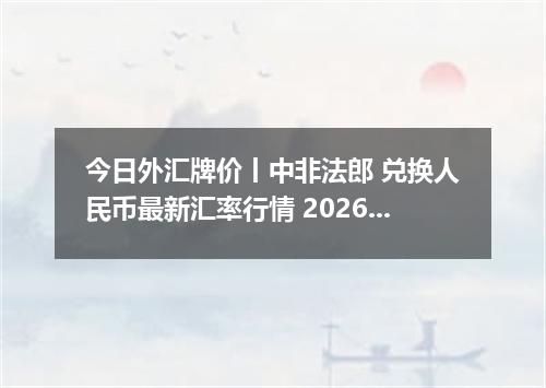 今日外汇牌价丨中非法郎 兑换人民币最新汇率行情 2026年05月18日