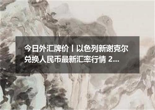 今日外汇牌价丨以色列新谢克尔 兑换人民币最新汇率行情 2026年05月19日