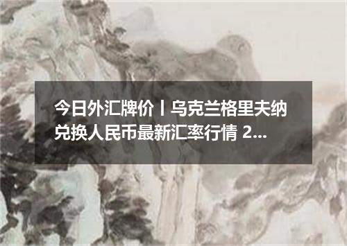 今日外汇牌价丨乌克兰格里夫纳 兑换人民币最新汇率行情 2026年05月19日