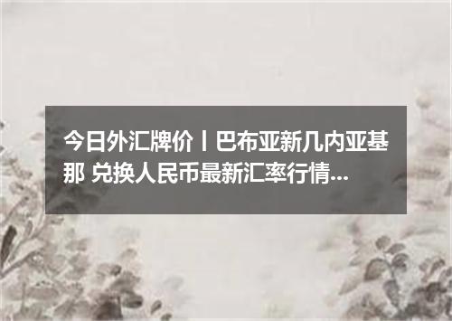 今日外汇牌价丨巴布亚新几内亚基那 兑换人民币最新汇率行情 2026年05月19日