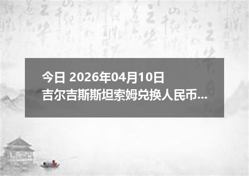 今日 2026年04月10日 吉尔吉斯斯坦索姆兑换人民币最新汇率行情
