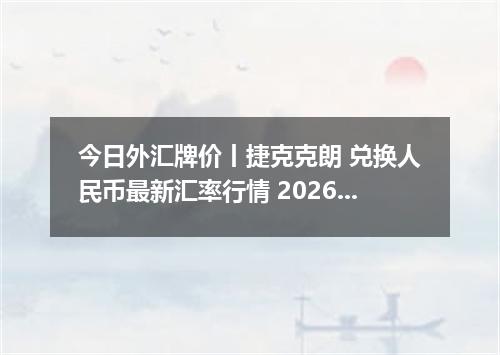 今日外汇牌价丨捷克克朗 兑换人民币最新汇率行情 2026年04月12日
