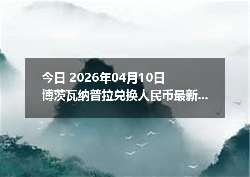 今日 2026年04月10日 博茨瓦纳普拉兑换人民币最新汇率行情