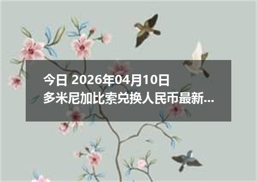 今日 2026年04月10日 多米尼加比索兑换人民币最新汇率行情