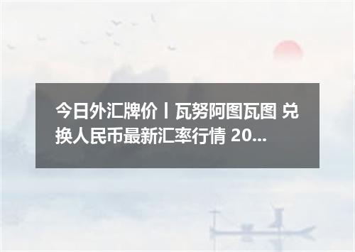 今日外汇牌价丨瓦努阿图瓦图 兑换人民币最新汇率行情 2026年05月21日