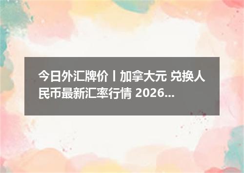 今日外汇牌价丨加拿大元 兑换人民币最新汇率行情 2026年05月22日