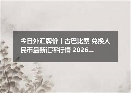 今日外汇牌价丨古巴比索 兑换人民币最新汇率行情 2026年04月12日