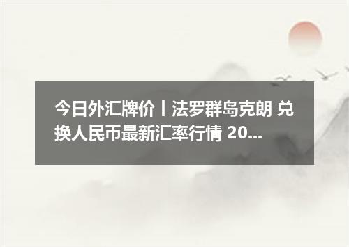 今日外汇牌价丨法罗群岛克朗 兑换人民币最新汇率行情 2026年05月23日