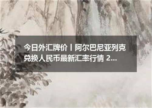 今日外汇牌价丨阿尔巴尼亚列克 兑换人民币最新汇率行情 2026年05月23日