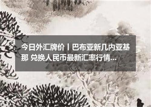 今日外汇牌价丨巴布亚新几内亚基那 兑换人民币最新汇率行情 2026年04月12日