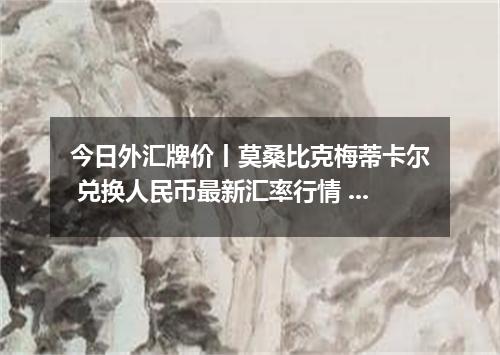 今日外汇牌价丨莫桑比克梅蒂卡尔 兑换人民币最新汇率行情 2026年05月23日