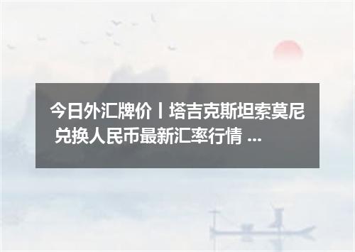 今日外汇牌价丨塔吉克斯坦索莫尼 兑换人民币最新汇率行情 2026年04月12日