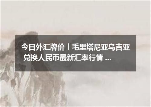今日外汇牌价丨毛里塔尼亚乌吉亚 兑换人民币最新汇率行情 2026年05月24日
