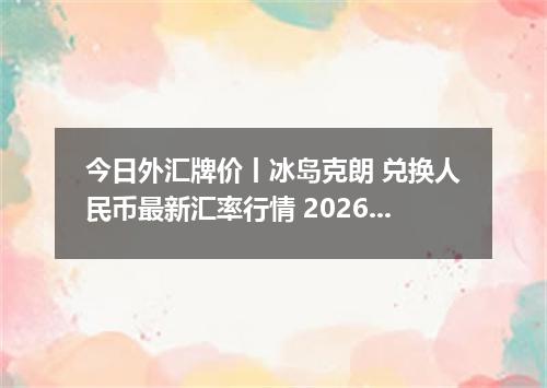 今日外汇牌价丨冰岛克朗 兑换人民币最新汇率行情 2026年05月24日