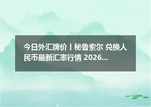 今日外汇牌价丨秘鲁索尔 兑换人民币最新汇率行情 2026年05月24日