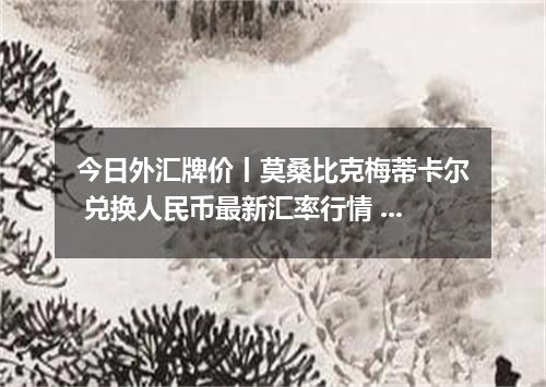 今日外汇牌价丨莫桑比克梅蒂卡尔 兑换人民币最新汇率行情 2026年05月24日