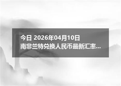 今日 2026年04月10日 南非兰特兑换人民币最新汇率行情