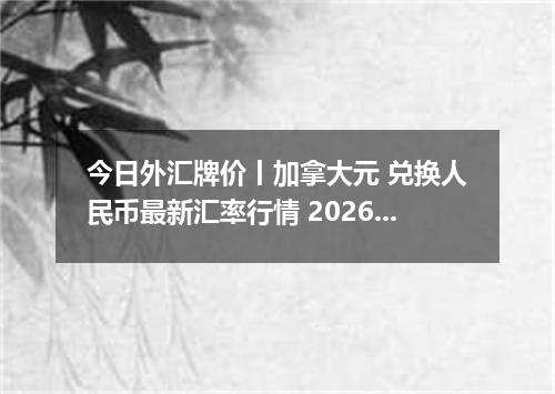 今日外汇牌价丨加拿大元 兑换人民币最新汇率行情 2026年04月12日