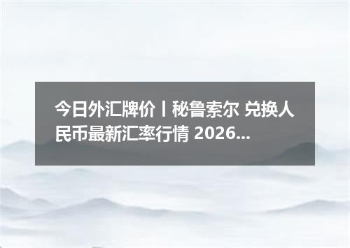 今日外汇牌价丨秘鲁索尔 兑换人民币最新汇率行情 2026年04月12日