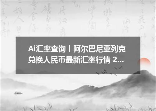 Ai汇率查询丨阿尔巴尼亚列克 兑换人民币最新汇率行情 2026年06月23日