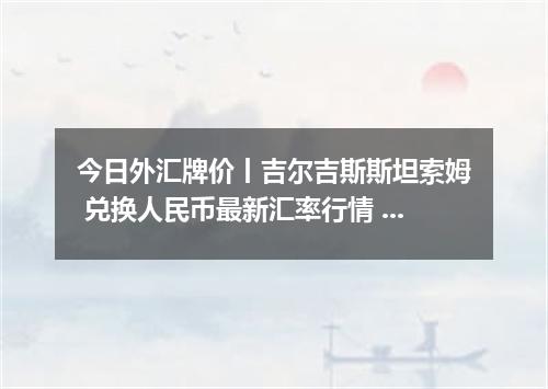 今日外汇牌价丨吉尔吉斯斯坦索姆 兑换人民币最新汇率行情 2026年04月13日
