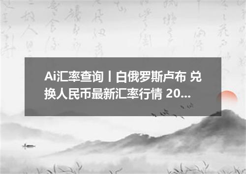 Ai汇率查询丨白俄罗斯卢布 兑换人民币最新汇率行情 2026年07月21日