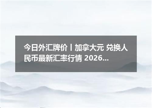 今日外汇牌价丨加拿大元 兑换人民币最新汇率行情 2026年04月13日