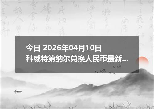 今日 2026年04月10日 科威特第纳尔兑换人民币最新汇率行情