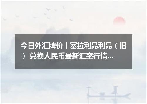 今日外汇牌价丨塞拉利昂利昂（旧） 兑换人民币最新汇率行情 2026年04月13日