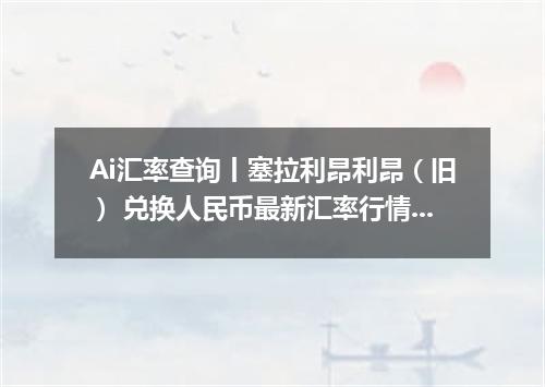 Ai汇率查询丨塞拉利昂利昂（旧） 兑换人民币最新汇率行情 2026年09月25日