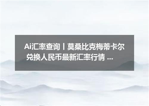 Ai汇率查询丨莫桑比克梅蒂卡尔 兑换人民币最新汇率行情 2026年10月04日
