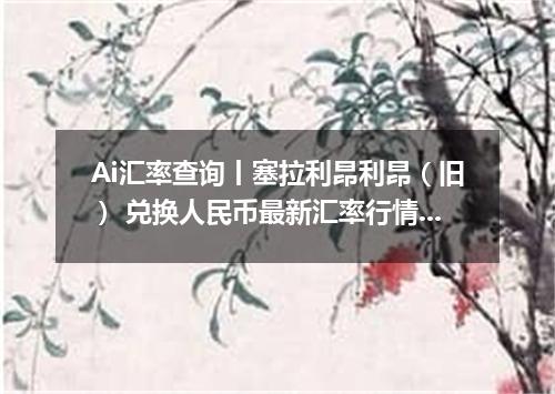 Ai汇率查询丨塞拉利昂利昂（旧） 兑换人民币最新汇率行情 2026年10月07日