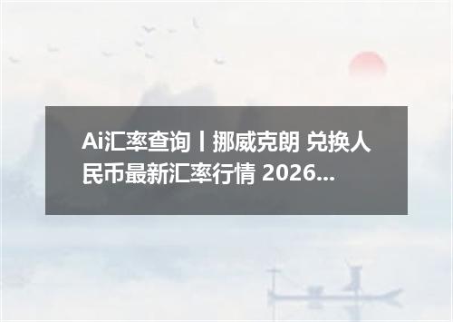 Ai汇率查询丨挪威克朗 兑换人民币最新汇率行情 2026年10月11日