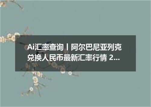 Ai汇率查询丨阿尔巴尼亚列克 兑换人民币最新汇率行情 2026年10月29日