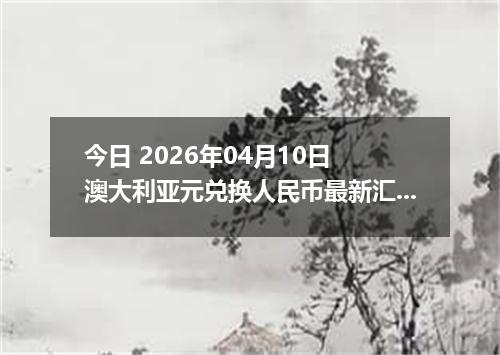 今日 2026年04月10日 澳大利亚元兑换人民币最新汇率行情