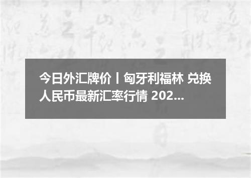 今日外汇牌价丨匈牙利福林 兑换人民币最新汇率行情 2026年04月14日
