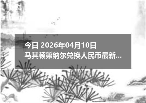 今日 2026年04月10日 马其顿第纳尔兑换人民币最新汇率行情