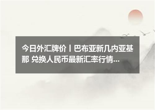 今日外汇牌价丨巴布亚新几内亚基那 兑换人民币最新汇率行情 2026年04月14日