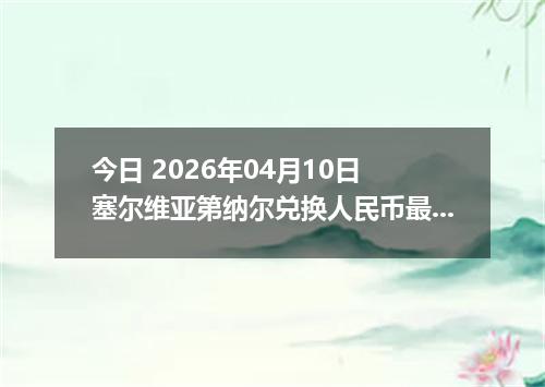 今日 2026年04月10日 塞尔维亚第纳尔兑换人民币最新汇率行情