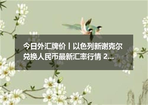 今日外汇牌价丨以色列新谢克尔 兑换人民币最新汇率行情 2026年04月14日