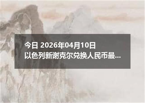 今日 2026年04月10日 以色列新谢克尔兑换人民币最新汇率行情