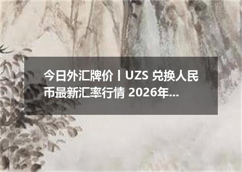 今日外汇牌价丨UZS 兑换人民币最新汇率行情 2026年04月14日